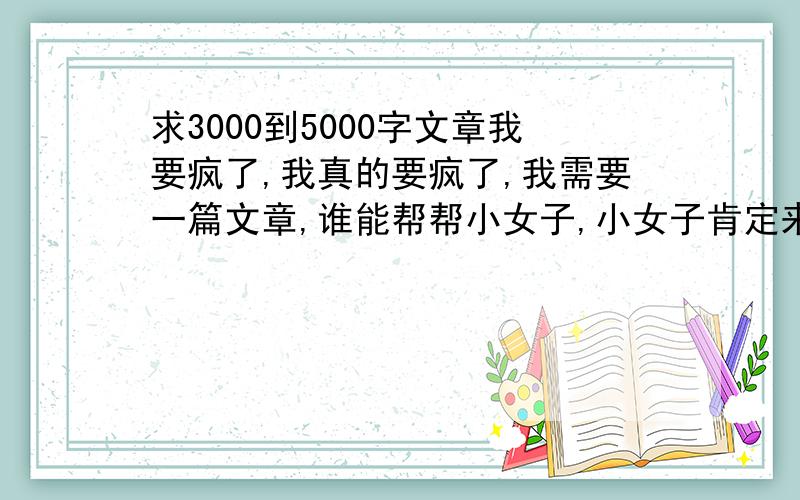 求3000到5000字文章我要疯了,我真的要疯了,我需要一篇文章,谁能帮帮小女子,小女子肯定来生做牛做马报答你们的恩情.~~~~(>_