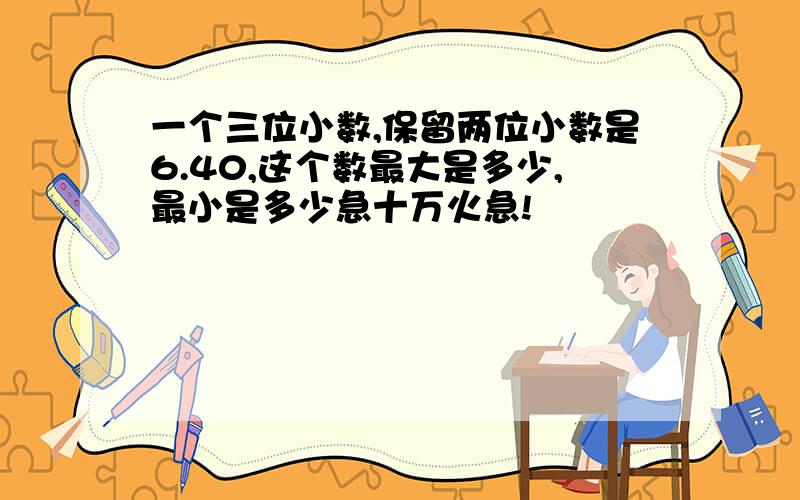 一个三位小数,保留两位小数是6.40,这个数最大是多少,最小是多少急十万火急!