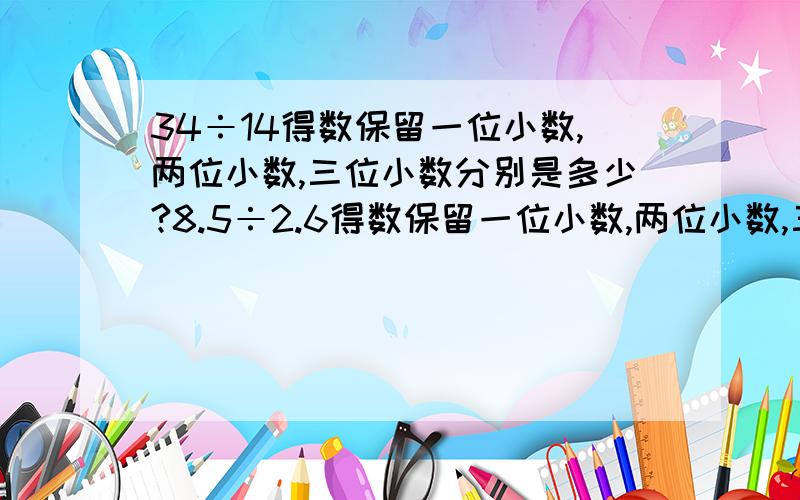 34÷14得数保留一位小数,两位小数,三位小数分别是多少?8.5÷2.6得数保留一位小数,两位小数,三位小数分别是多少?6.3÷0.32得数保留一位小数,两位小数,三位小数分别是多少?