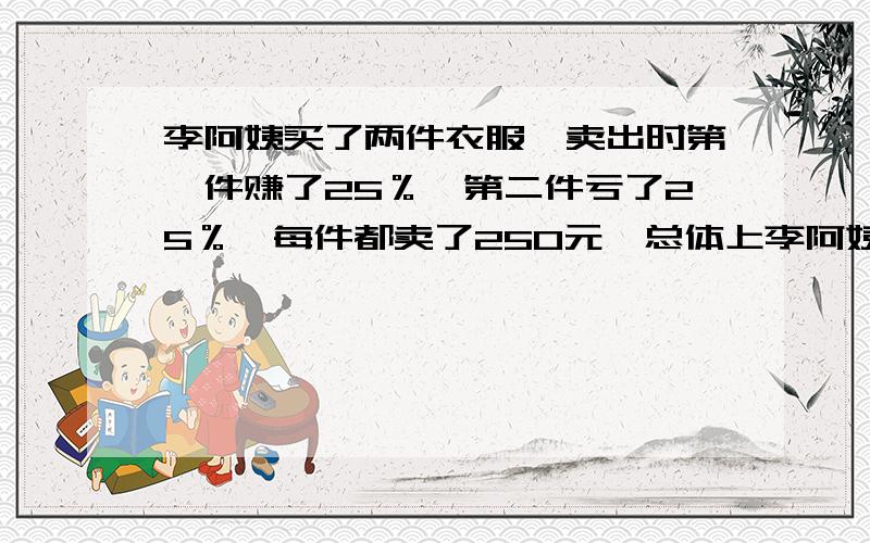 李阿姨买了两件衣服,卖出时第一件赚了25％,第二件亏了25％,每件都卖了250元,总体上李阿姨是亏了还是赚了?