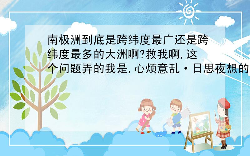 南极洲到底是跨纬度最广还是跨纬度最多的大洲啊?救我啊,这个问题弄的我是,心烦意乱·日思夜想的,sorry,我脑子刚刚秀逗了是经度 还有理由，why不是最广呢？