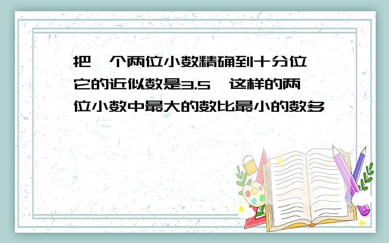 把一个两位小数精确到十分位,它的近似数是3.5,这样的两位小数中最大的数比最小的数多【】