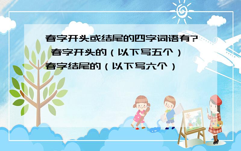 春字开头或结尾的四字词语有? 春字开头的（以下写五个） 春字结尾的（以下写六个）