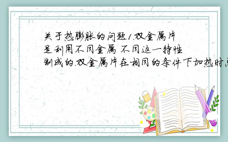 关于热膨胀的问题1.双金属片是利用不同金属 不同这一特性制成的.双金属片在相同的条件下加热时总是向 较小的材料一边弯曲.在技术上可以利用双金属片对温度进行 .2.物体的热膨胀大小与