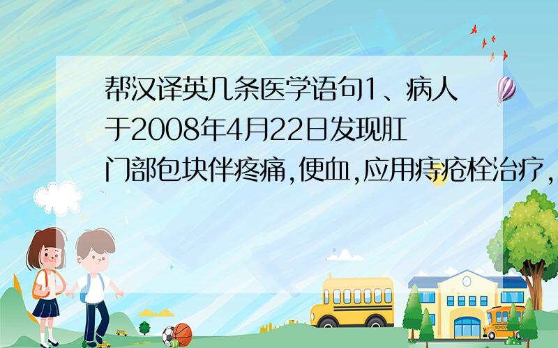 帮汉译英几条医学语句1、病人于2008年4月22日发现肛门部包块伴疼痛,便血,应用痔疮栓治疗,效果不明显症状逐渐加重.于2008年4月29日8点30分病人用力大便时肛门部剧痛,有包块自肛门脱出,不能