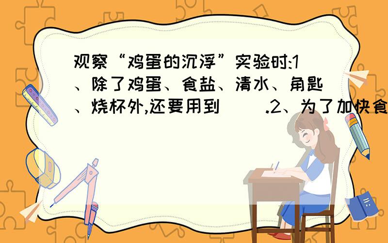 观察“鸡蛋的沉浮”实验时:1、除了鸡蛋、食盐、清水、角匙、烧杯外,还要用到（ ）.2、为了加快食盐在水中溶解,应使用（ ）搅拌,在搅拌过程中尽量避免（ ）.3、新鲜的生鸡蛋放在清水中,