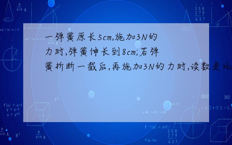 一弹簧原长5cm,施加3N的力时,弹簧伸长到8cm;若弹簧折断一截后,再施加3N的力时,读数是比原来大还是小