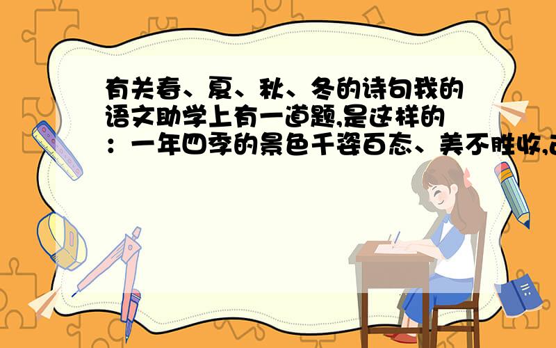 有关春、夏、秋、冬的诗句我的语文助学上有一道题,是这样的：一年四季的景色千姿百态、美不胜收,古人留下了众多诗篇、佳句,请你搜集有关“四季”的诗句,看谁整理最多.春、夏、秋、