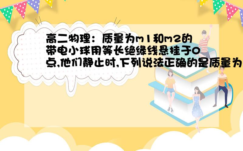 高二物理：质量为m1和m2的带电小球用等长绝缘线悬挂于0点,他们静止时,下列说法正确的是质量为m1和m2的带电小球用等长绝缘线悬挂于0点,他们静止时,下列说法正确的是A 若m1大于m2,q1大于q2,