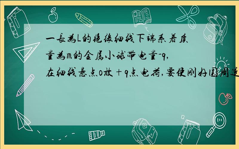 一长为L的绝缘细线下端系着质量为m的金属小球带电量-q,在细线悬点o放+q点电荷,要使刚好圆周运动,求最低最小速度（根号下（5gl+kq^2/ml））,且求此时整个圆周运动中最大拉力（6mg）顺便问一