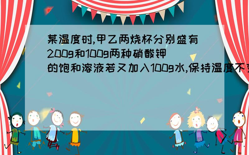 某温度时,甲乙两烧杯分别盛有200g和100g两种硝酸钾的饱和溶液若又加入100g水,保持温度不变恢复成饱和溶液,则需加入硝酸钾的质量为A无法判断B甲=乙C甲＞乙D甲＜乙