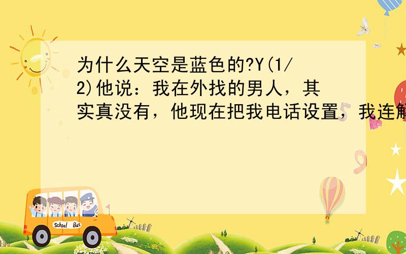 为什么天空是蓝色的?Y(1/2)他说：我在外找的男人，其实真没有，他现在把我电话设置，我连解释的全力都没有，我三天之前开车去找他，他也不见我，然后他发信息给我说，我们(2/2)关系不