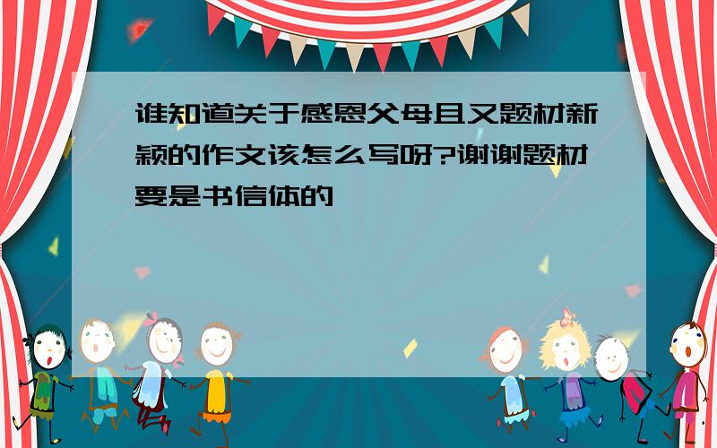 谁知道关于感恩父母且又题材新颖的作文该怎么写呀?谢谢题材要是书信体的