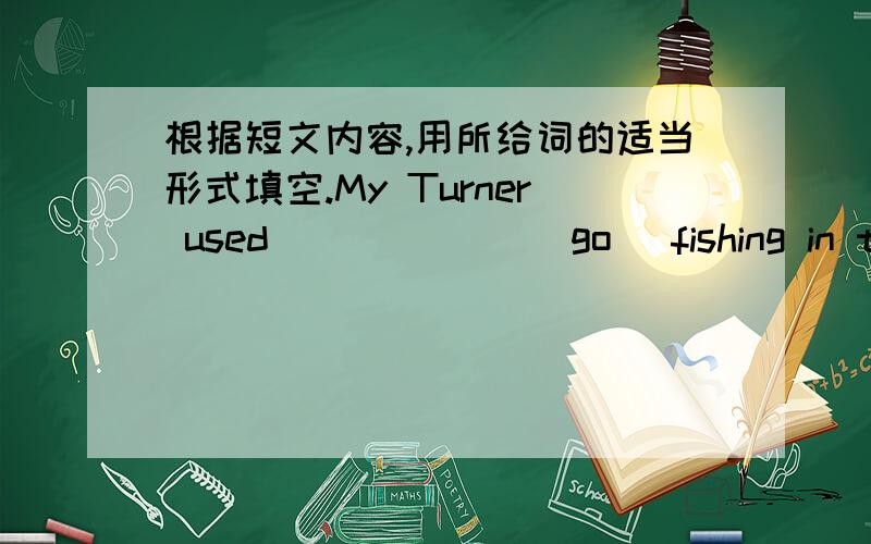 根据短文内容,用所给词的适当形式填空.My Turner used ______(go) fishing in the countryside every week.It was his favorite sport.He oftenfished for several hours without ______ (catch) anything at all.But this didn’tworry him.He alway