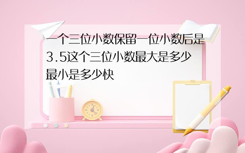 一个三位小数保留一位小数后是3.5这个三位小数最大是多少最小是多少快