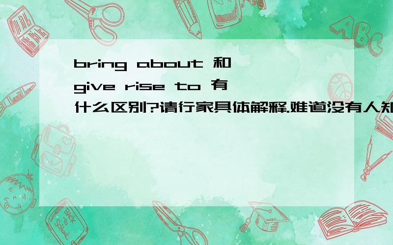 bring about 和 give rise to 有什么区别?请行家具体解释.难道没有人知道吗?