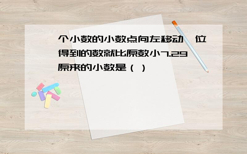 一个小数的小数点向左移动一位,得到的数就比原数小7.29,原来的小数是（）