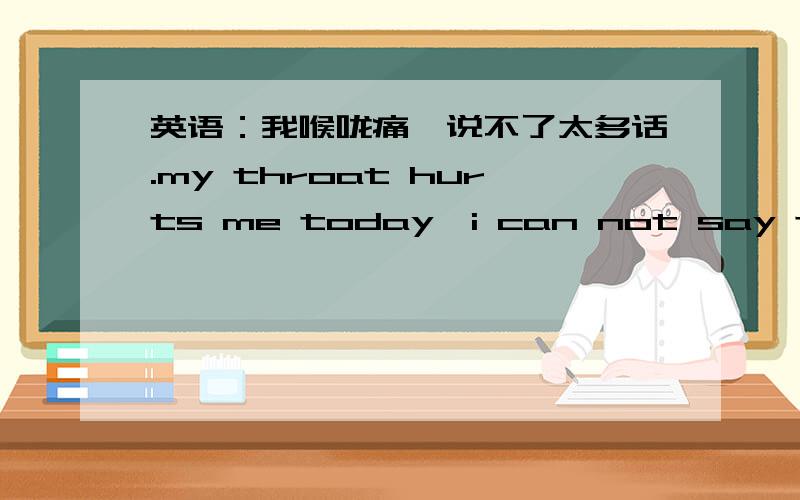 英语：我喉咙痛,说不了太多话.my throat hurts me today,i can not say too much,这样说有没有问题?哪个地方有问题?为什么?还可以用英语怎样说这句话:我喉咙痛,说不了太多话.