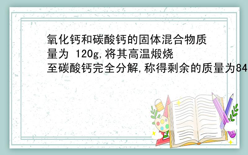 氧化钙和碳酸钙的固体混合物质量为 120g,将其高温煅烧至碳酸钙完全分解,称得剩余的质量为84g则⑴产生二氧化碳的质量⑵原固体混合物中碳酸钙的质量⑶原固体混合物中钙的质量分数