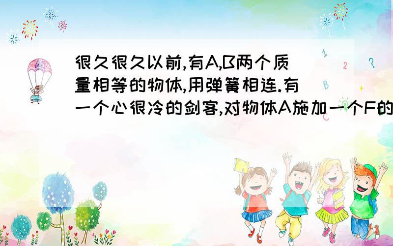 很久很久以前,有A,B两个质量相等的物体,用弹簧相连.有一个心很冷的剑客,对物体A施加一个F的恒力,问A的加速度最小时是正的,还是0,还是负的.还有,AB共速时,A,B的弹簧压缩量最小,那它还伸长