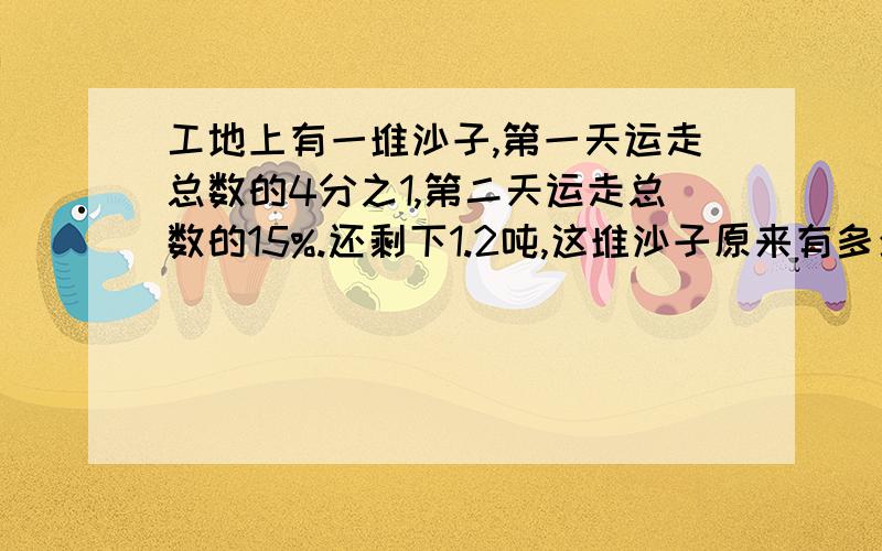 工地上有一堆沙子,第一天运走总数的4分之1,第二天运走总数的15%.还剩下1.2吨,这堆沙子原来有多少吨?