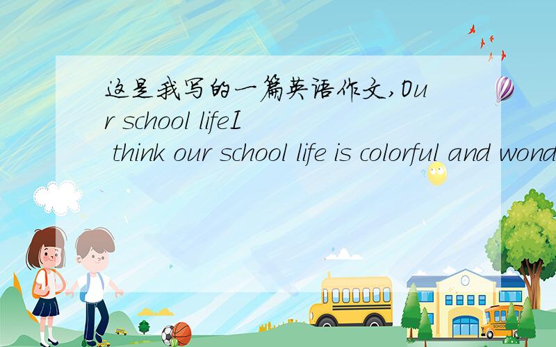 这是我写的一篇英语作文,Our school lifeI think our school life is colorful and wonderful.Because we have many actinties.You see,from Monday to Friday,there are many students play basketball on the playground after class.I was one of them.Th