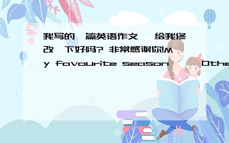 我写的一篇英语作文, 给我修改一下好吗? 非常感谢你!My favourite season      Other people's favourite seasons are different from mine. I like summer best. Someone thinks summer is too hot. But I think it's so happy for me that duri