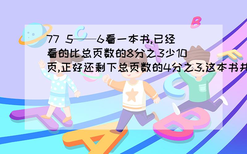 77 5——6看一本书,已经看的比总页数的8分之3少10页,正好还剩下总页数的4分之3.这本书共有多少页?甲乙丙三校进行一场联谊比赛,比赛共设奖牌42快,比赛结果是艺校获得的奖牌占总数的7分之3,