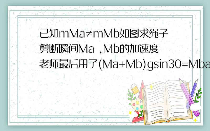 已知mMa≠mMb如图求绳子剪断瞬间Ma ,Mb的加速度老师最后用了(Ma+Mb)gsin30=Mba算出Mb的加速度这个公式我没见过哪位大侠能给我说一下