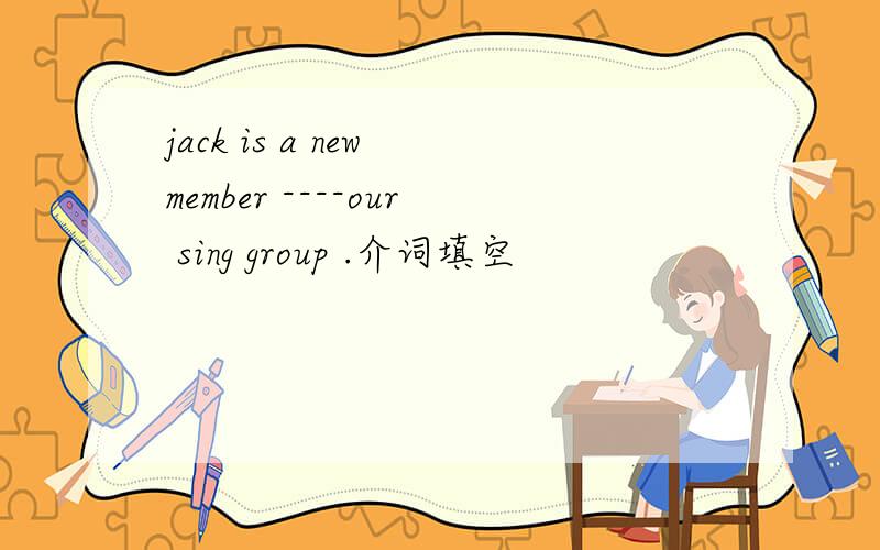 jack is a new member ----our sing group .介词填空