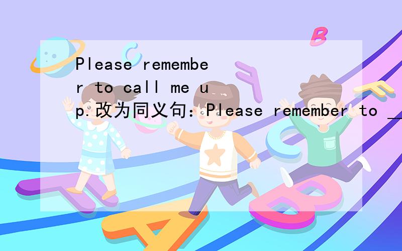 Please remember to call me up.改为同义句：Please remember to _____ ______ _______.