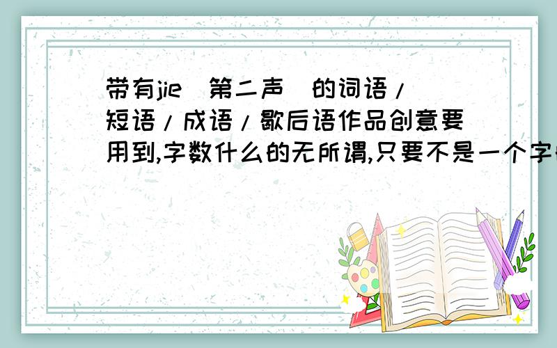 带有jie(第二声)的词语/短语/成语/歇后语作品创意要用到,字数什么的无所谓,只要不是一个字的就行...要中性词或者褒义词,形容人或景或事.什么出处都没关系,越多越好