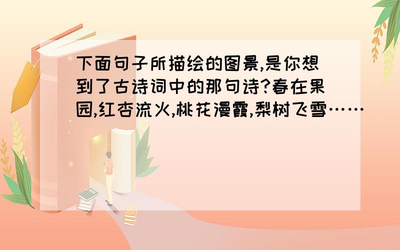 下面句子所描绘的图景,是你想到了古诗词中的那句诗?春在果园,红杏流火,桃花漫霞,梨树飞雪……