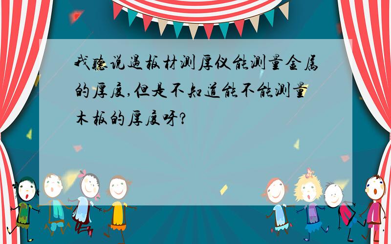 我听说过板材测厚仪能测量金属的厚度,但是不知道能不能测量木板的厚度呀?