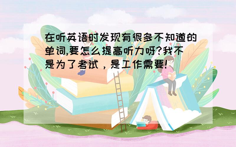 在听英语时发现有很多不知道的单词,要怎么提高听力呀?我不是为了考试，是工作需要！