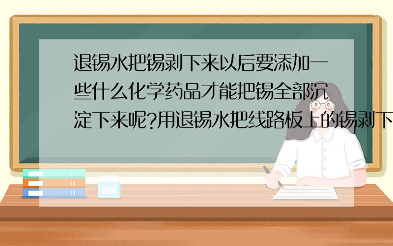 退锡水把锡剥下来以后要添加一些什么化学药品才能把锡全部沉淀下来呢?用退锡水把线路板上的锡剥下来以后要添加一些什么化学原料才能够把溶解在退锡水里面的锡沉淀下来呢?而后又要