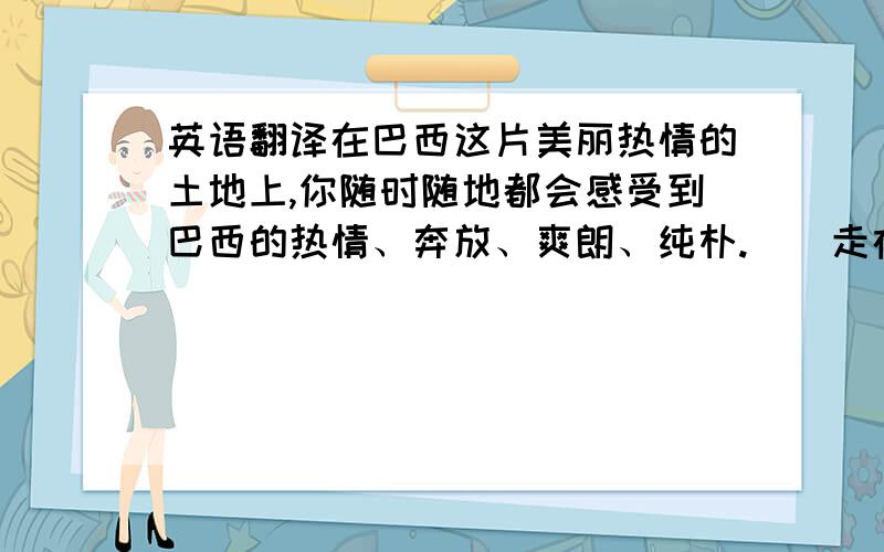 英语翻译在巴西这片美丽热情的土地上,你随时随地都会感受到巴西的热情、奔放、爽朗、纯朴.　　走在大街上,当地的人们大多会在报以质朴微笑的同时与你招手致意,有时一群小学生会主动