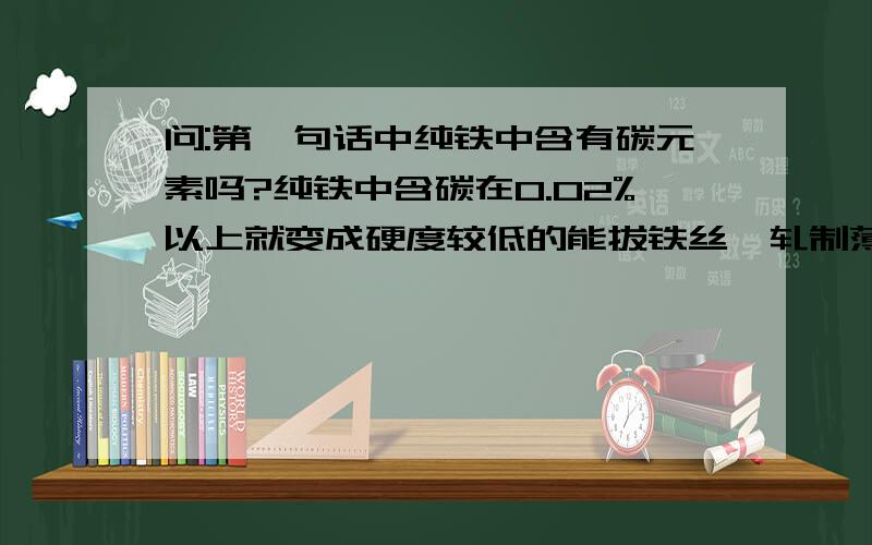 问:第一句话中纯铁中含有碳元素吗?纯铁中含碳在0.02%以上就变成硬度较低的能拔铁丝、轧制薄白铁板等用的低碳钢.铁中含碳量0.25%至0.6%的范围内的钢叫中碳钢,其硬度中等,可轧成建筑钢材,