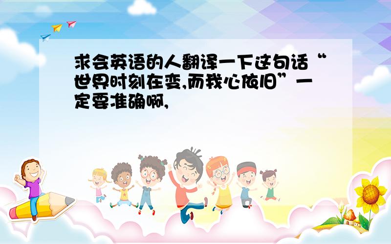 求会英语的人翻译一下这句话“世界时刻在变,而我心依旧”一定要准确啊,