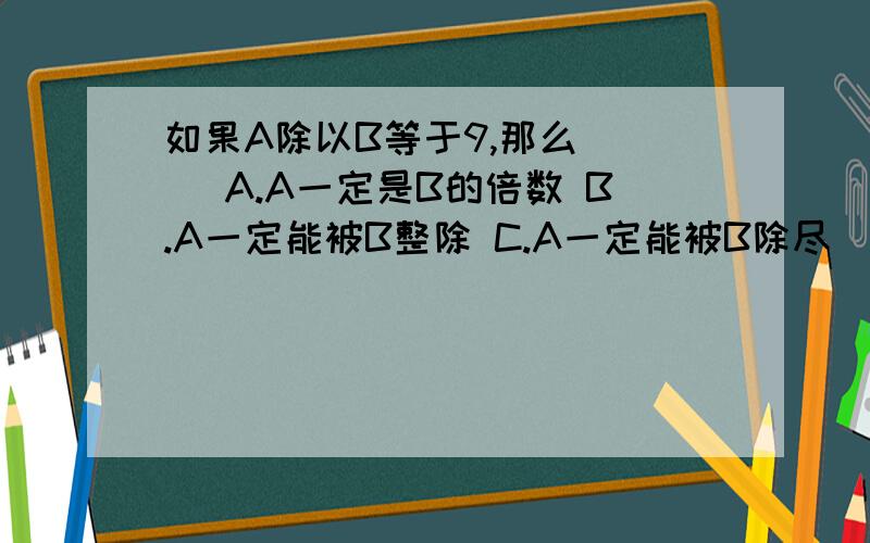 如果A除以B等于9,那么（ ） A.A一定是B的倍数 B.A一定能被B整除 C.A一定能被B除尽