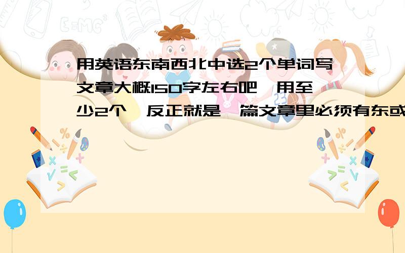 用英语东南西北中选2个单词写文章大概150字左右吧,用至少2个,反正就是一篇文章里必须有东或西或南或北的单词,至少用2个哟,越多越好对话也可以,要说中文意思哦