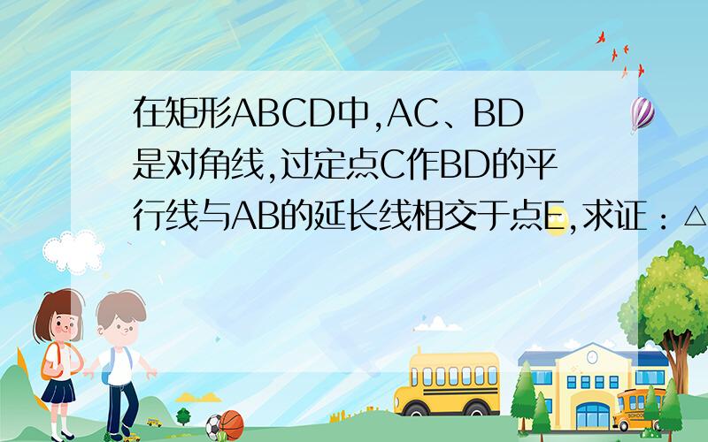 在矩形ABCD中,AC、BD是对角线,过定点C作BD的平行线与AB的延长线相交于点E,求证：△ACE是等腰三角形上面是矩形ABCD,下面延长AB到E 连接CE、就是这个图