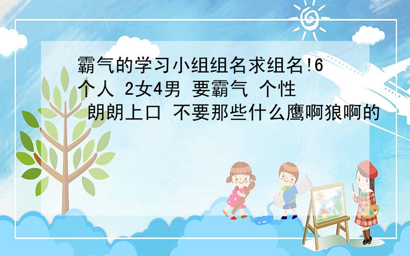 霸气的学习小组组名求组名!6个人 2女4男 要霸气 个性 朗朗上口 不要那些什么鹰啊狼啊的