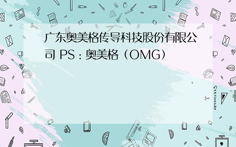 广东奥美格传导科技股份有限公司 PS：奥美格（OMG）