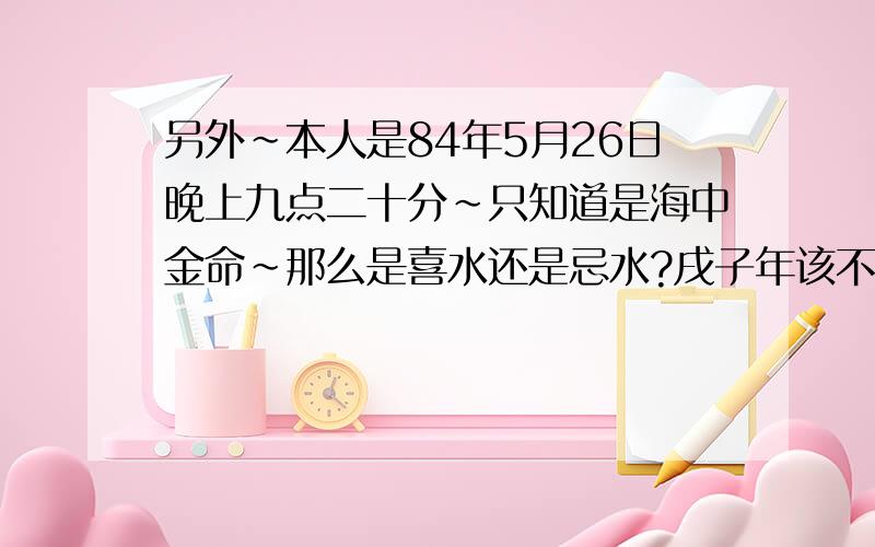 另外~本人是84年5月26日晚上九点二十分~只知道是海中金命~那么是喜水还是忌水?戌子年该不该穿红戴金?因为据说搞错了带红反而会倒霉~实在很心虚~