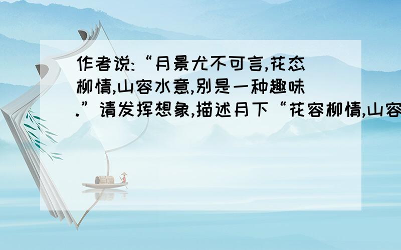 作者说:“月景尤不可言,花态柳情,山容水意,别是一种趣味.”请发挥想象,描述月下“花容柳情,山容水意”的景象.（50字左右）