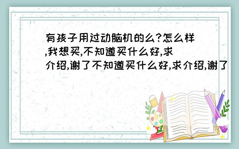 有孩子用过动脑机的么?怎么样,我想买,不知道买什么好,求介绍,谢了不知道买什么好,求介绍,谢了