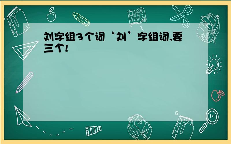 刘字组3个词‘刘’字组词,要三个!