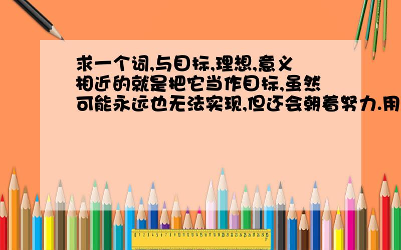 求一个词,与目标,理想,意义相近的就是把它当作目标,虽然可能永远也无法实现,但还会朝着努力.用什么词语来表述?