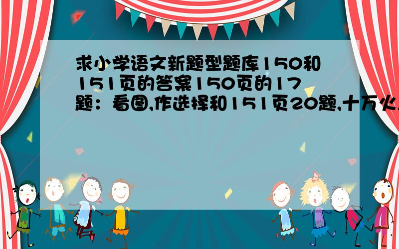 求小学语文新题型题库150和151页的答案150页的17题：看图,作选择和151页20题,十万火急!